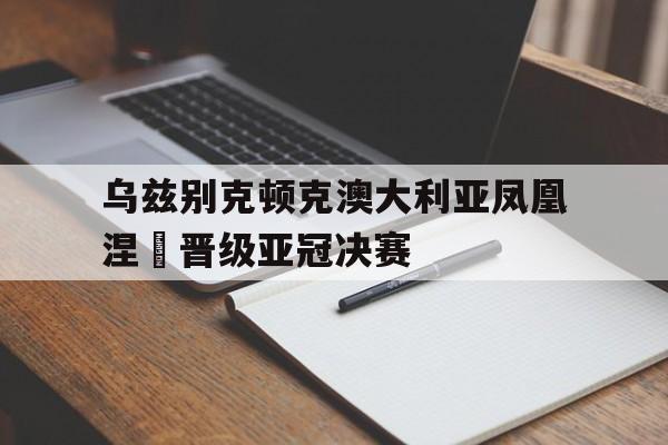 开云平台-乌兹别克顿克澳大利亚凤凰涅槃晋级亚冠决赛